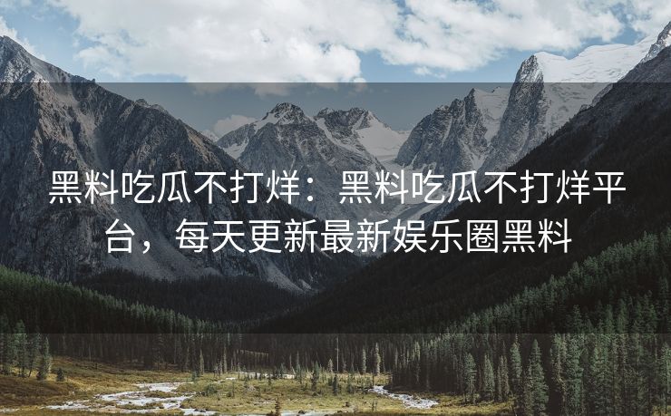 黑料吃瓜不打烊：黑料吃瓜不打烊平台，每天更新最新娱乐圈黑料