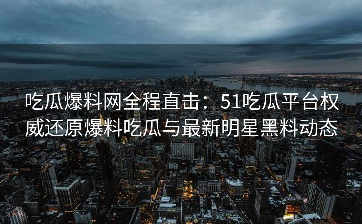 吃瓜爆料网全程直击：51吃瓜平台权威还原爆料吃瓜与最新明星黑料动态