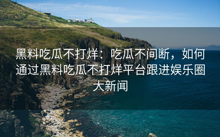 黑料吃瓜不打烊：吃瓜不间断，如何通过黑料吃瓜不打烊平台跟进娱乐圈大新闻