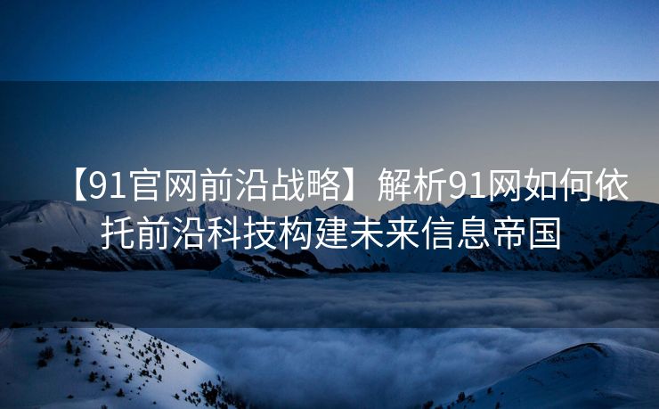 【91官网前沿战略】解析91网如何依托前沿科技构建未来信息帝国