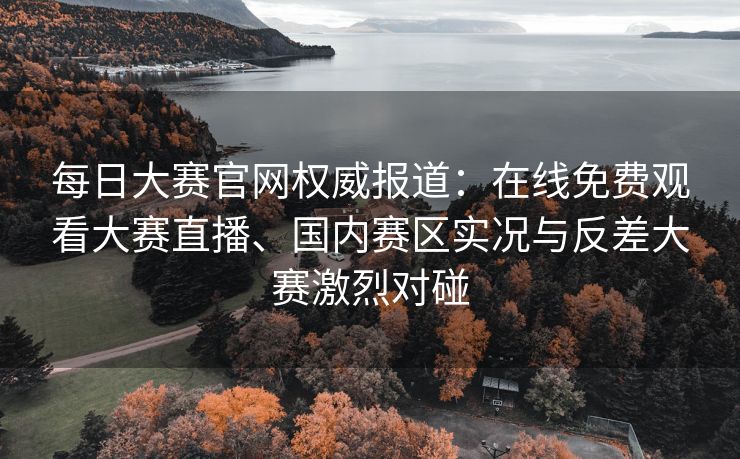 每日大赛官网权威报道：在线免费观看大赛直播、国内赛区实况与反差大赛激烈对碰