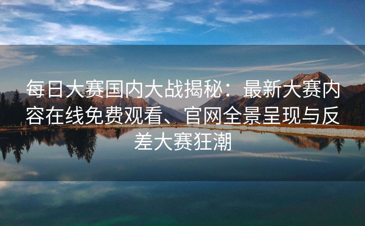 每日大赛国内大战揭秘：最新大赛内容在线免费观看、官网全景呈现与反差大赛狂潮