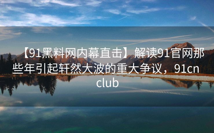 【91黑料网内幕直击】解读91官网那些年引起轩然大波的重大争议，91cn club