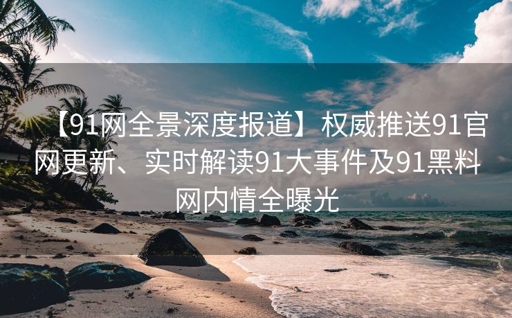 【91网全景深度报道】权威推送91官网更新、实时解读91大事件及91黑料网内情全曝光