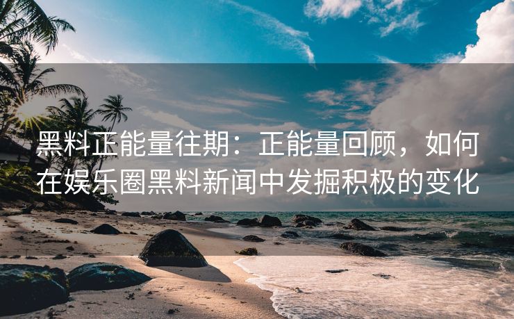 黑料正能量往期：正能量回顾，如何在娱乐圈黑料新闻中发掘积极的变化