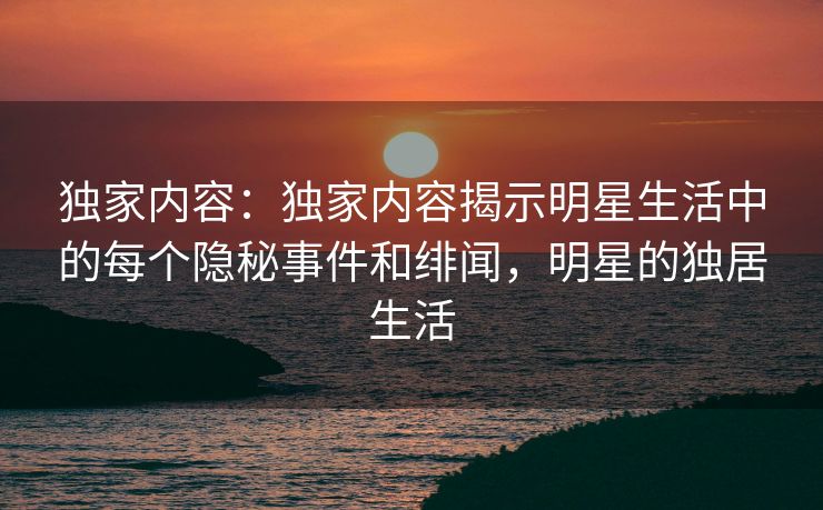 独家内容：独家内容揭示明星生活中的每个隐秘事件和绯闻，明星的独居生活