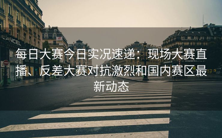 每日大赛今日实况速递：现场大赛直播、反差大赛对抗激烈和国内赛区最新动态