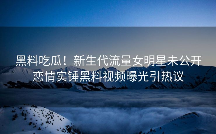 黑料吃瓜！新生代流量女明星未公开恋情实锤黑料视频曝光引热议