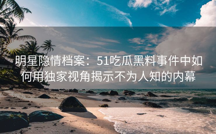 明星隐情档案：51吃瓜黑料事件中如何用独家视角揭示不为人知的内幕