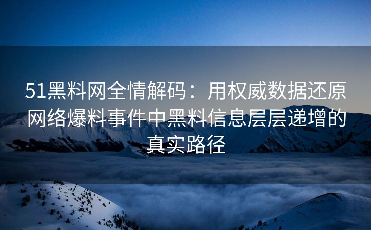 51黑料网全情解码：用权威数据还原网络爆料事件中黑料信息层层递增的真实路径