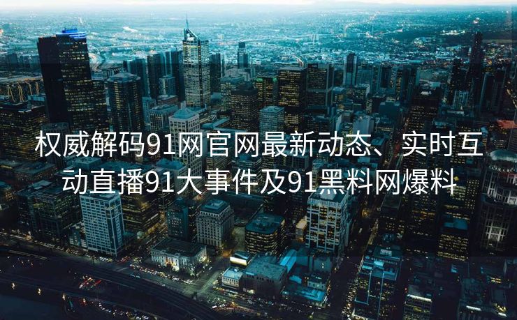 权威解码91网官网最新动态、实时互动直播91大事件及91黑料网爆料
