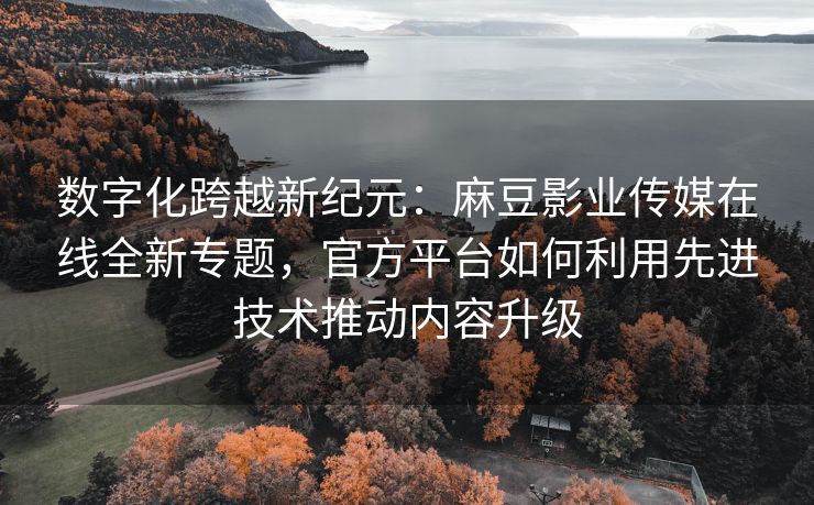 数字化跨越新纪元：麻豆影业传媒在线全新专题，官方平台如何利用先进技术推动内容升级
