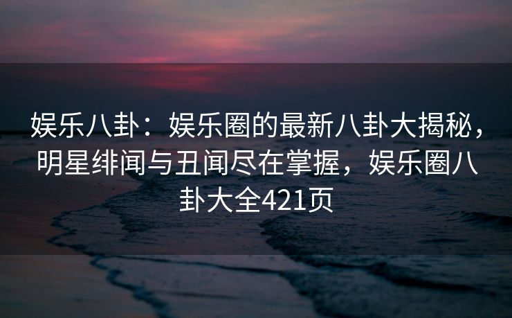 娱乐八卦：娱乐圈的最新八卦大揭秘，明星绯闻与丑闻尽在掌握，娱乐圈八卦大全421页