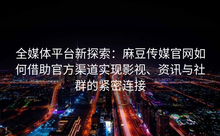 全媒体平台新探索：麻豆传媒官网如何借助官方渠道实现影视、资讯与社群的紧密连接