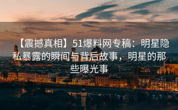 【震撼真相】51爆料网专稿：明星隐私暴露的瞬间与背后故事，明星的那些曝光事