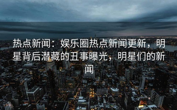 热点新闻：娱乐圈热点新闻更新，明星背后潜藏的丑事曝光，明星们的新闻