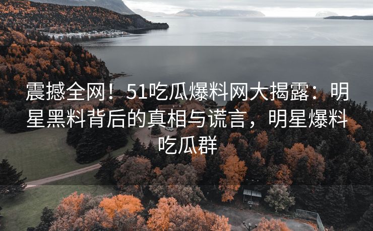 震撼全网！51吃瓜爆料网大揭露：明星黑料背后的真相与谎言，明星爆料吃瓜群