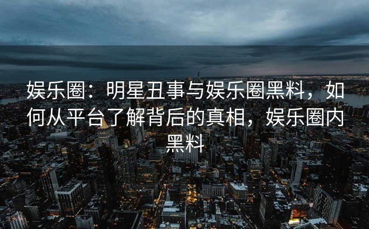 娱乐圈：明星丑事与娱乐圈黑料，如何从平台了解背后的真相，娱乐圈内黑料