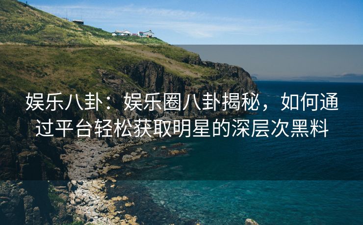 娱乐八卦：娱乐圈八卦揭秘，如何通过平台轻松获取明星的深层次黑料
