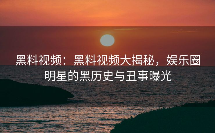 黑料视频：黑料视频大揭秘，娱乐圈明星的黑历史与丑事曝光