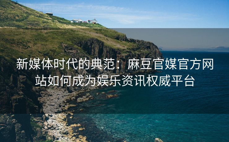 新媒体时代的典范：麻豆官媒官方网站如何成为娱乐资讯权威平台