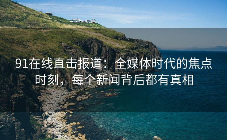 91在线直击报道：全媒体时代的焦点时刻，每个新闻背后都有真相