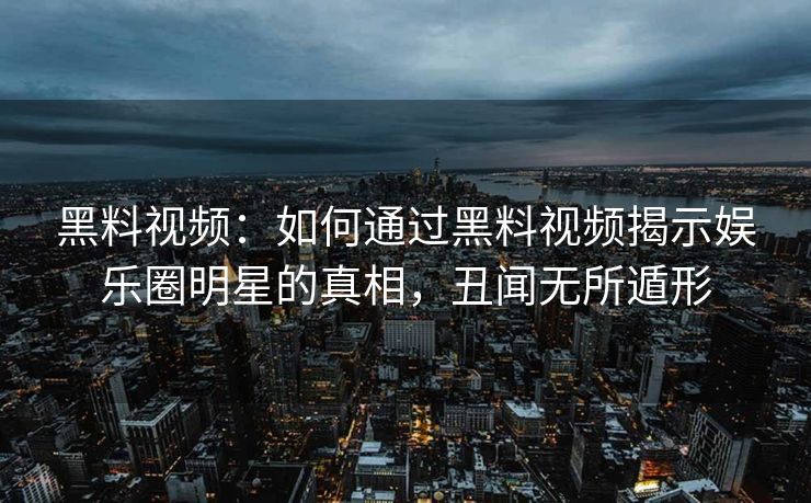 黑料视频：如何通过黑料视频揭示娱乐圈明星的真相，丑闻无所遁形