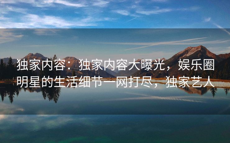 独家内容：独家内容大曝光，娱乐圈明星的生活细节一网打尽，独家艺人
