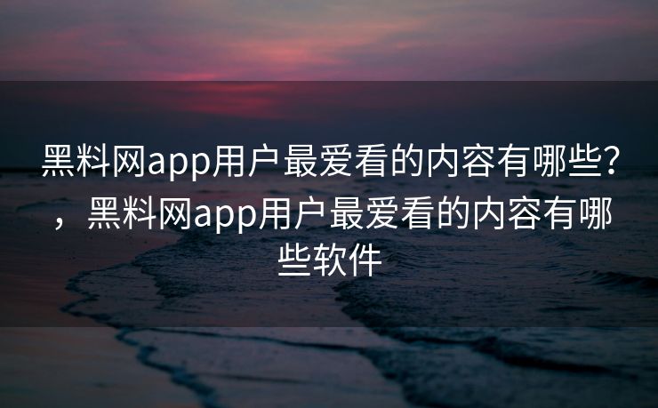 黑料网app用户最爱看的内容有哪些？，黑料网app用户最爱看的内容有哪些软件