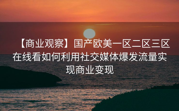 【商业观察】国产欧美一区二区三区在线看如何利用社交媒体爆发流量实现商业变现