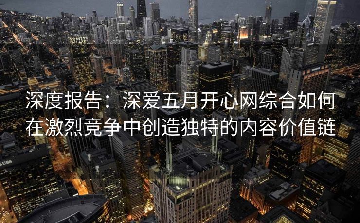 深度报告：深爱五月开心网综合如何在激烈竞争中创造独特的内容价值链