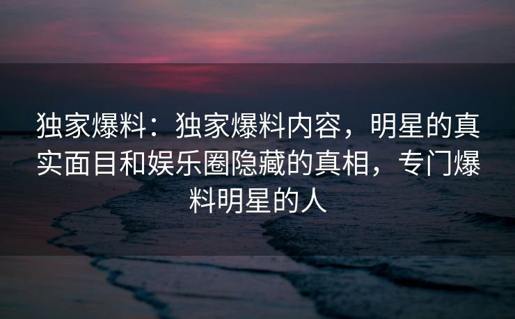 独家爆料：独家爆料内容，明星的真实面目和娱乐圈隐藏的真相，专门爆料明星的人