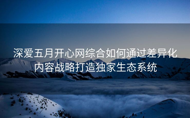 深爱五月开心网综合如何通过差异化内容战略打造独家生态系统