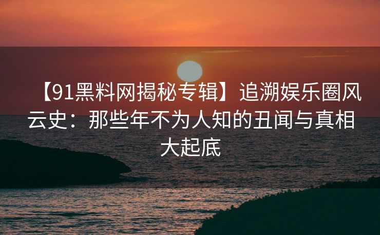 【91黑料网揭秘专辑】追溯娱乐圈风云史：那些年不为人知的丑闻与真相大起底