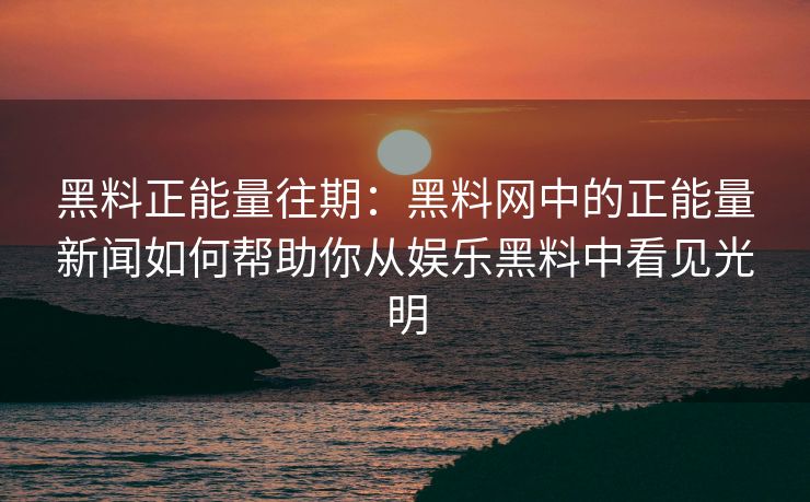 黑料正能量往期：黑料网中的正能量新闻如何帮助你从娱乐黑料中看见光明