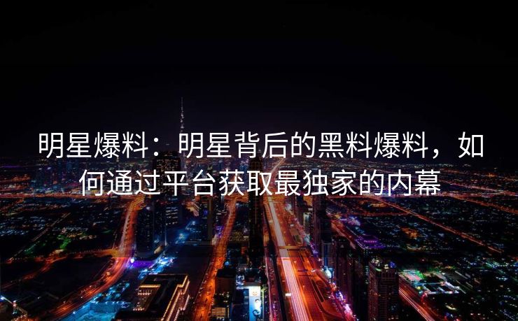 明星爆料：明星背后的黑料爆料，如何通过平台获取最独家的内幕