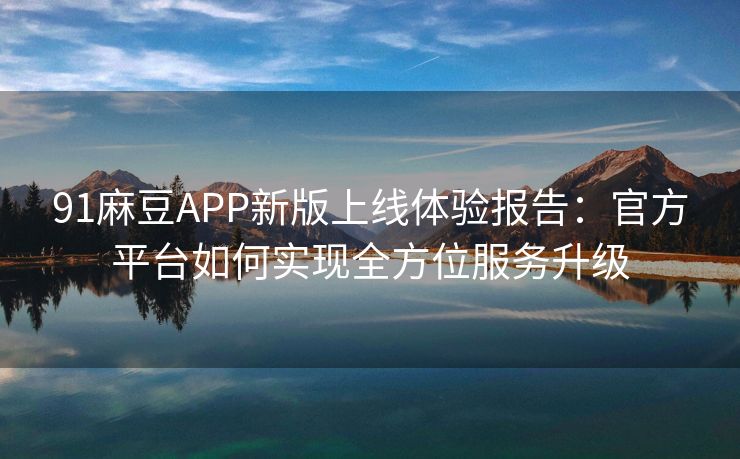 91麻豆APP新版上线体验报告：官方平台如何实现全方位服务升级