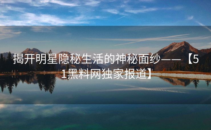 揭开明星隐秘生活的神秘面纱——【51黑料网独家报道】