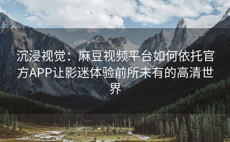沉浸视觉：麻豆视频平台如何依托官方APP让影迷体验前所未有的高清世界
