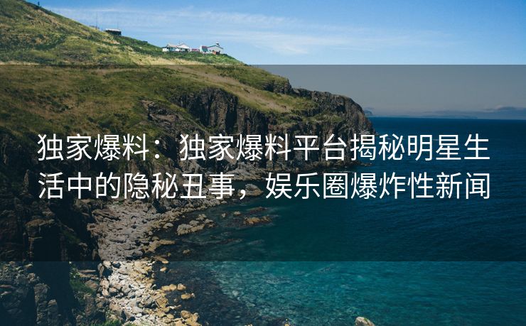 独家爆料：独家爆料平台揭秘明星生活中的隐秘丑事，娱乐圈爆炸性新闻