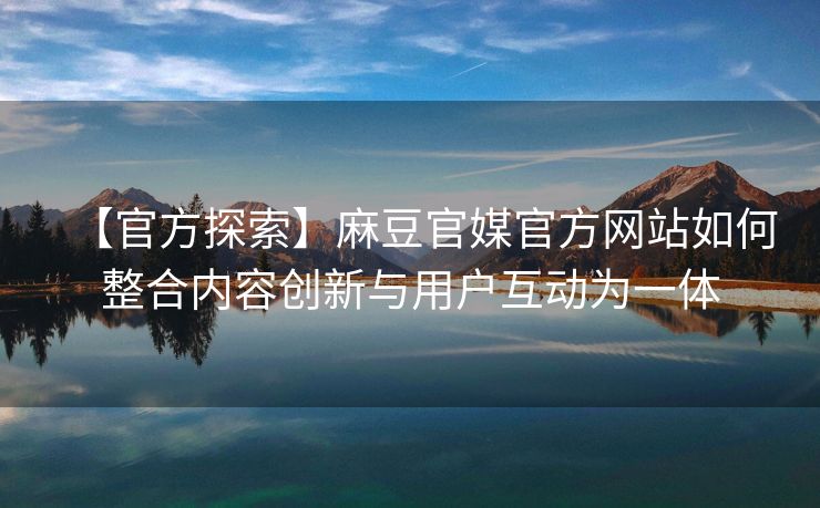 【官方探索】麻豆官媒官方网站如何整合内容创新与用户互动为一体