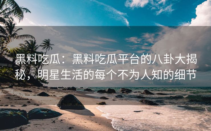 黑料吃瓜：黑料吃瓜平台的八卦大揭秘，明星生活的每个不为人知的细节