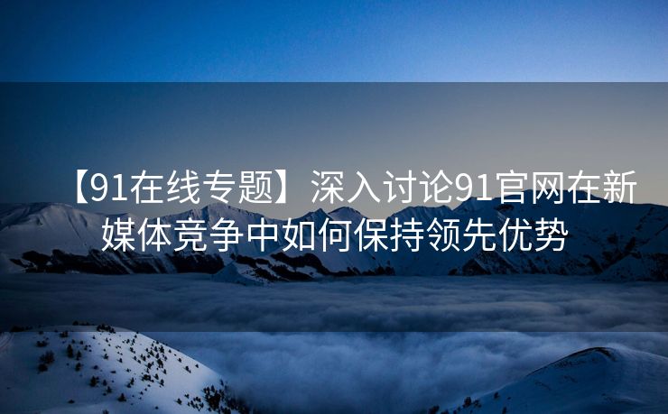 【91在线专题】深入讨论91官网在新媒体竞争中如何保持领先优势