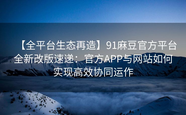 【全平台生态再造】91麻豆官方平台全新改版速递：官方APP与网站如何实现高效协同运作