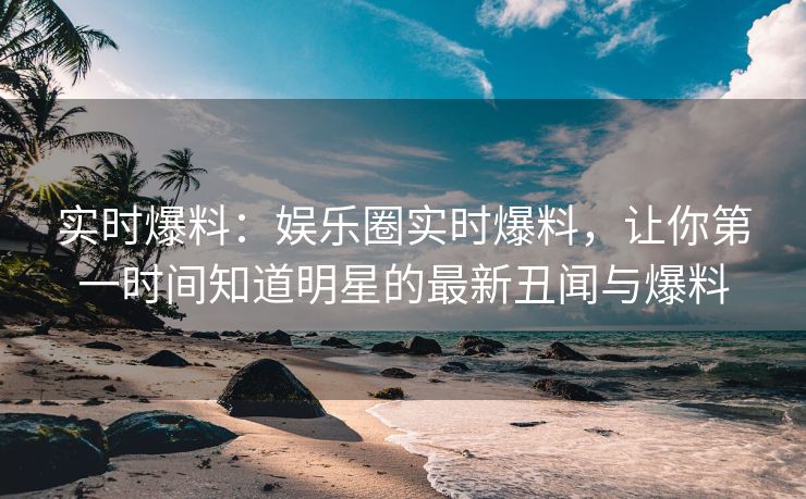实时爆料：娱乐圈实时爆料，让你第一时间知道明星的最新丑闻与爆料