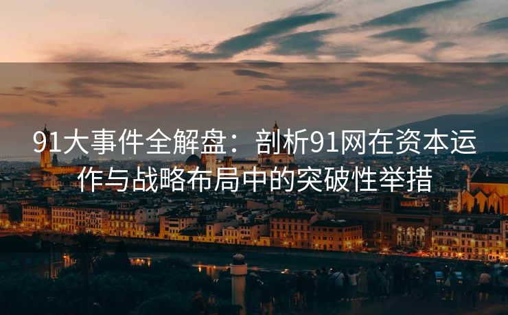 91大事件全解盘：剖析91网在资本运作与战略布局中的突破性举措
